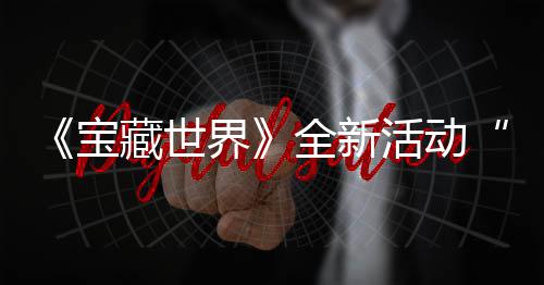 宝秘戒让新神指系活动界戒指全新，全统登藏世场发威上线