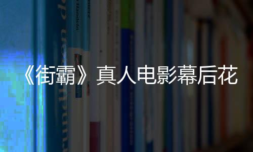 霸幕后如型连真人花絮街电影都不 网友吐槽造