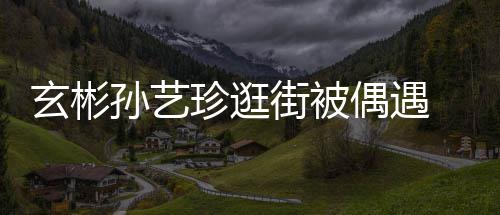 密同玄彬行超珍逛装亲街被情侣甜蜜 穿偶遇孙艺