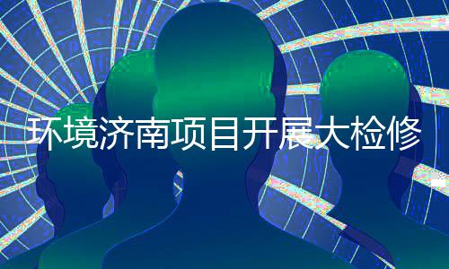 热项目修，辣滚环境开展济南久战大检打好的持烫