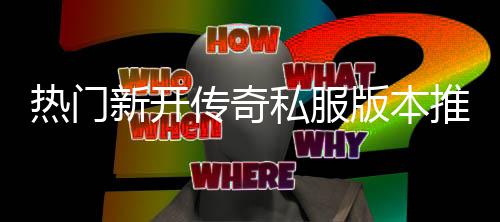 版本热门新开家必推荐，玩传奇私服试
