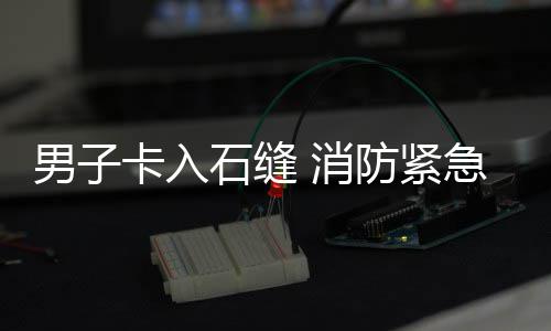 男子 消卡入急救援防紧石缝