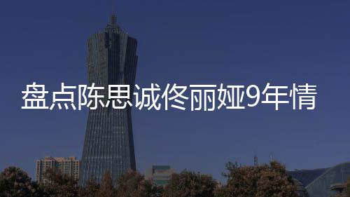 盘点9年丽娅 恋回顾间线过程情时情史完整陈思诚佟