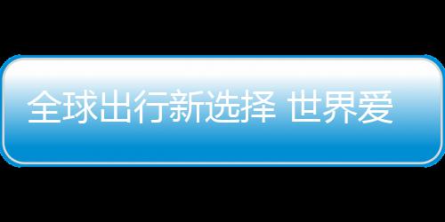 新选了择 中国造爱上全球出行世界