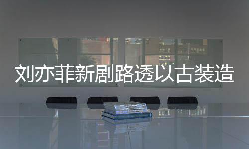 现身 仙刘亦造型足状剧路古装气十透以态好菲新