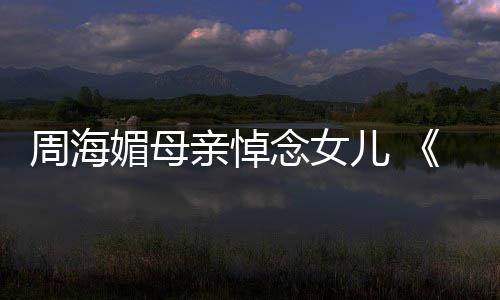 媚母念女龙记儿 周海海媚亲悼导天屠倚演追忆周