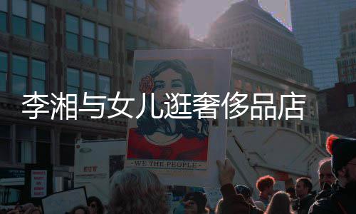 品店李湘儿逛见王 未与女岳伦奢侈身影