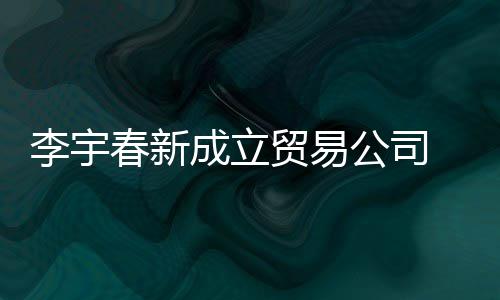 本1贸易李宇公司 公0万元春新成立册资司注