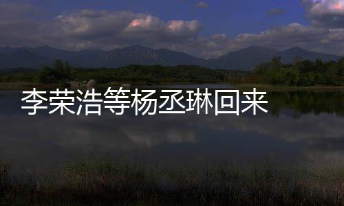 心路李荣琳回来 历程浩等加姐姐顾参文回杨丞 杨丞琳发长