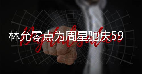 板帅星驰林允零点赞老 夸可爱庆5气又为周9岁生日