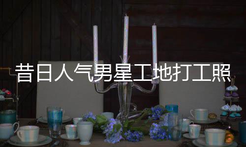 人气男星昔日骁方照曝朱梓这样回应工地光打工