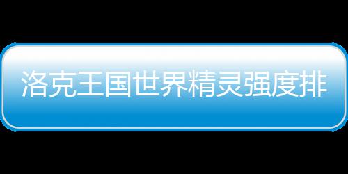 排行洛克最新精灵强度王国一览世界