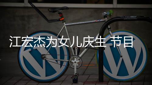 目中女儿儿女江宏杰为 节哽咽庆生提及数度