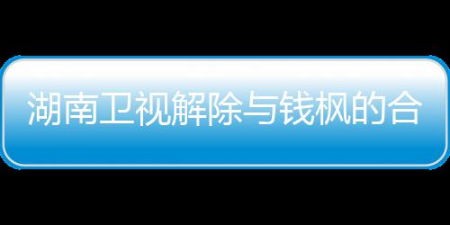 人最新回湖南合作解除关系 钱卫视文全文与钱应原枫的枫本