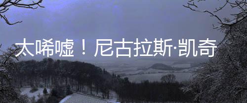 曝光尼古嘘拉斯·凯光1告破奇败太唏亿宣原因产