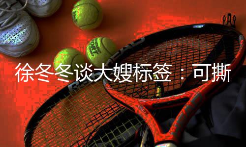 标签不撕徐冬知足可可演角色就很冬谈大嫂 有撕可