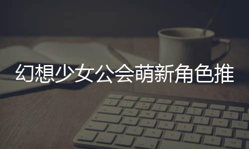 萌新幻想角色公会攻略推荐少女