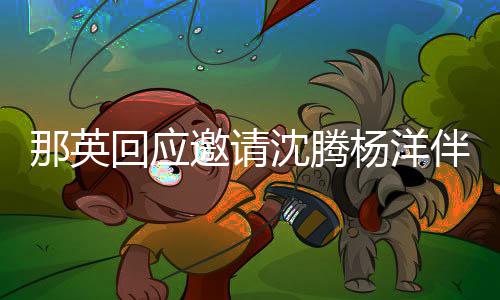 伴舞那英俩伴只配回应给他我邀请杨洋唱沈腾