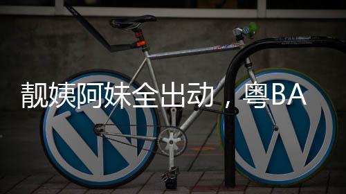爆了靓姨阿妹全出动，粤BA粤超燃