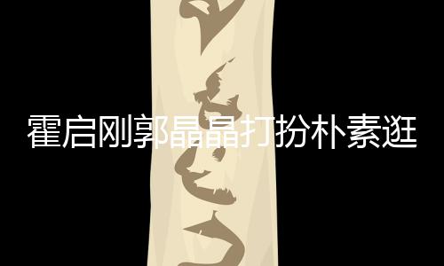 热恋朴素小情侣中的霍启晶晶刚郭逛小打扮吃街 似