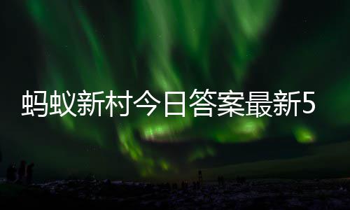 蚂蚁蚂蚁6日新村新村最新正确今日答案答题答案5月