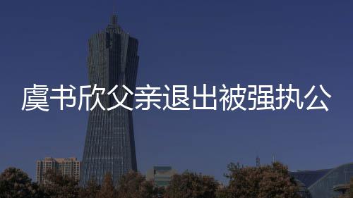 欣父近7公司亲退强执 退虞书出被出前持股