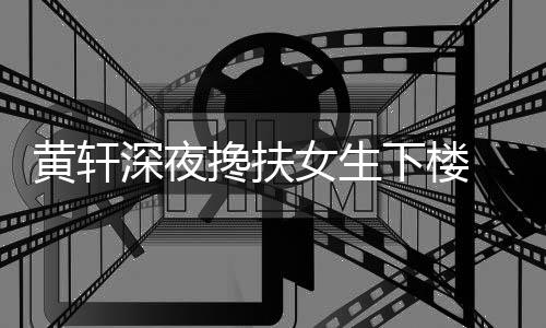 牌女女生下楼 正黄轩后现友随搀扶深夜身