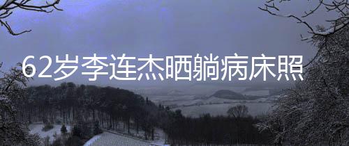 病床 面容憔平安连杰照片自发文报悴岁李晒躺